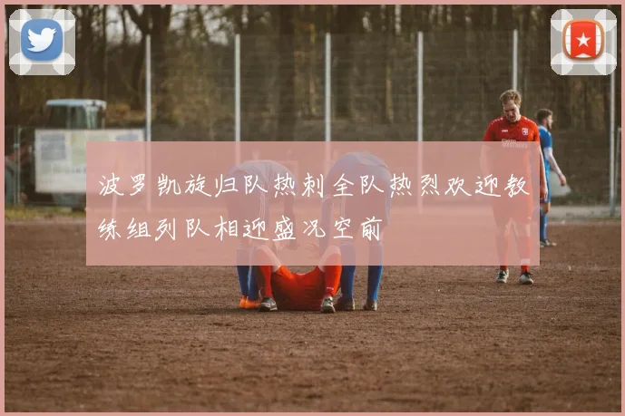 波罗凯旋归队热刺全队热烈欢迎教练组列队相迎盛况空前