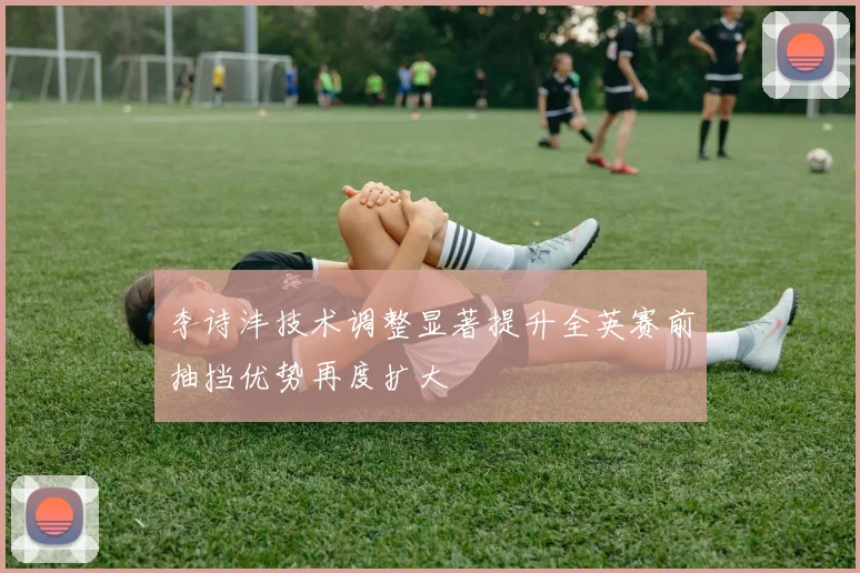 李诗沣技术调整显著提升全英赛前抽挡优势再度扩大