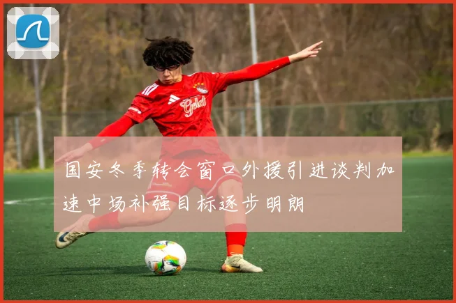 国安冬季转会窗口外援引进谈判加速中场补强目标逐步明朗