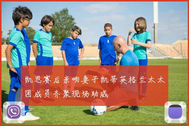 凯恩赛后亲吻妻子凯蒂英格兰太太团成员齐聚现场助威
