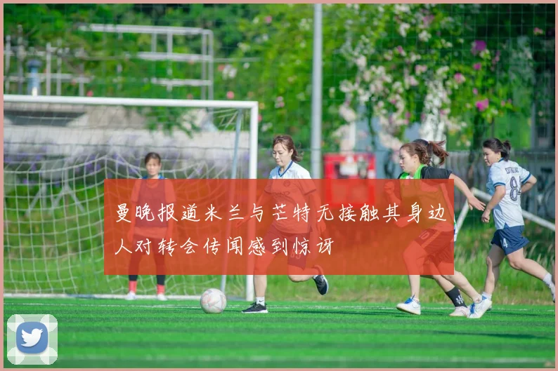 曼晚报道米兰与芒特无接触其身边人对转会传闻感到惊讶