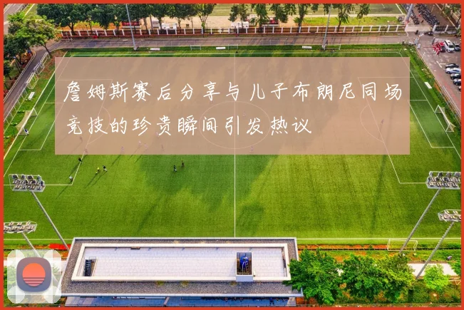 詹姆斯赛后分享与儿子布朗尼同场竞技的珍贵瞬间引发热议