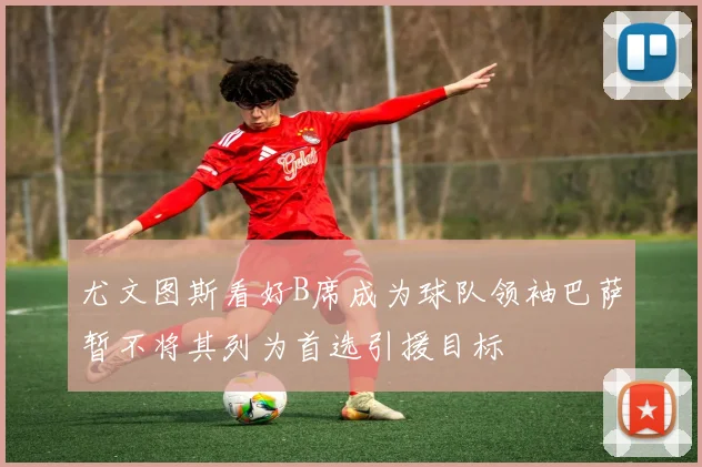 尤文图斯看好B席成为球队领袖巴萨暂不将其列为首选引援目标