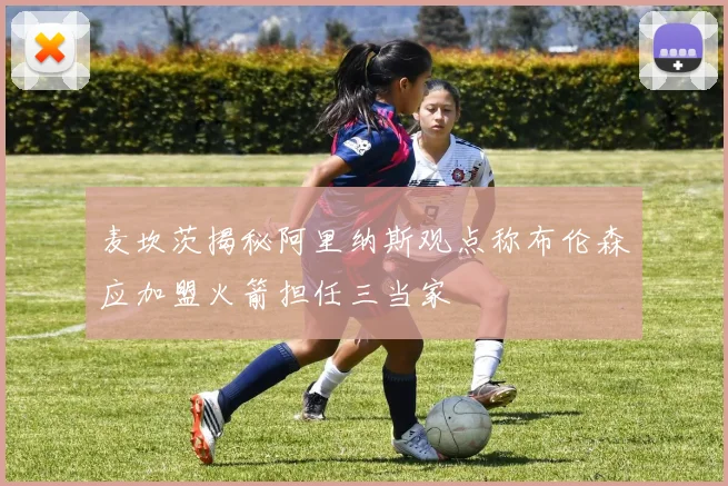 麦坎茨揭秘阿里纳斯观点称布伦森应加盟火箭担任三当家