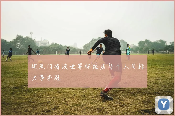 埃及门将谈世界杯经历与个人目标力争夺冠