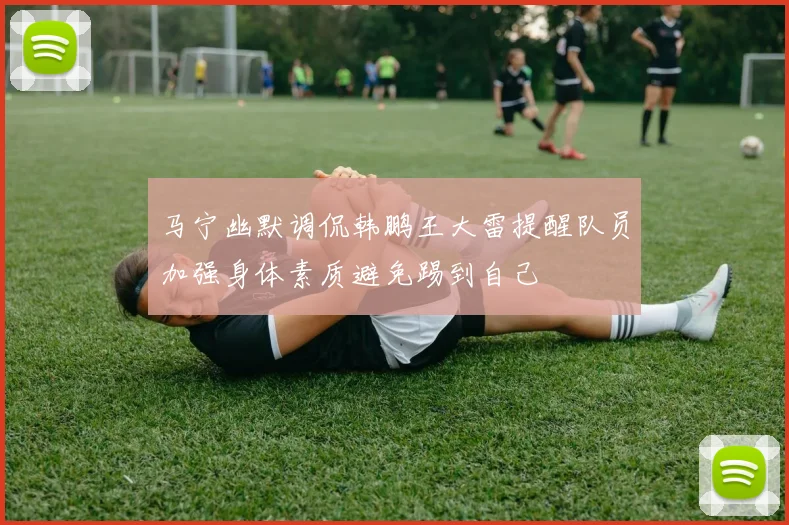 马宁幽默调侃韩鹏王大雷提醒队员加强身体素质避免踢到自己