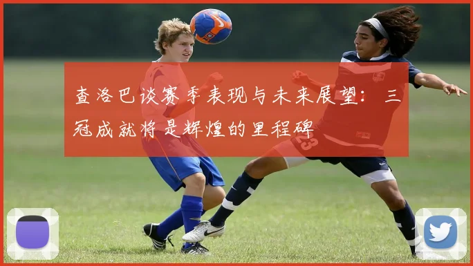 查洛巴谈赛季表现与未来展望：三冠成就将是辉煌的里程碑
