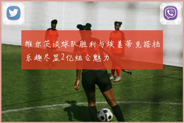 维尔茨谈球队胜利与埃基蒂克搭档乐趣尽显2亿组合魅力
