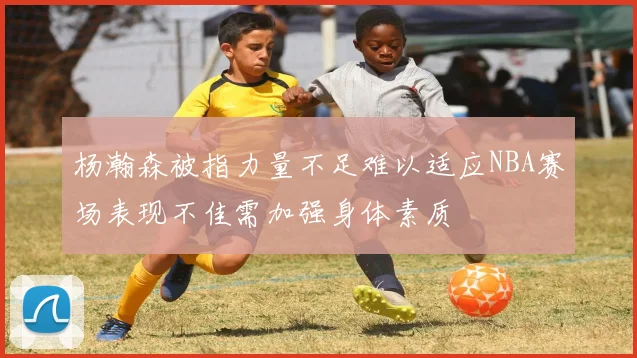 杨瀚森被指力量不足难以适应NBA赛场表现不佳需加强身体素质