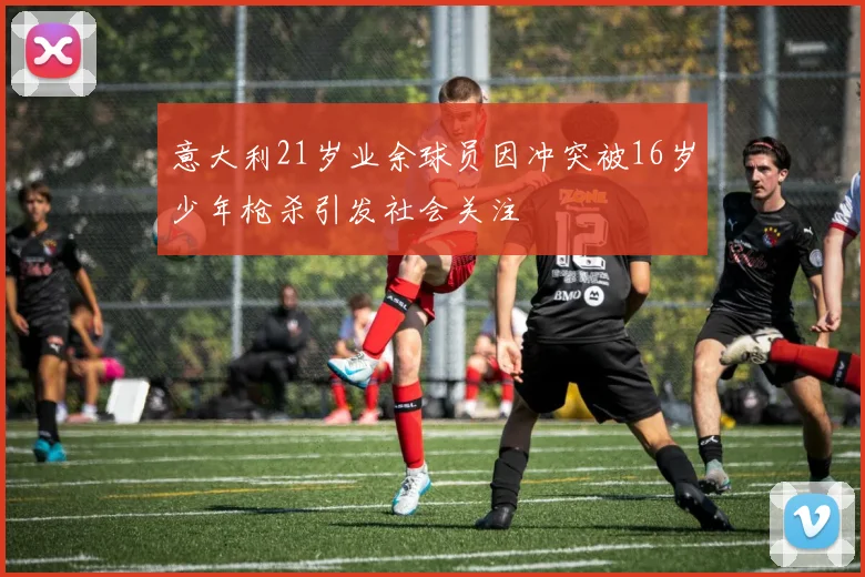 意大利21岁业余球员因冲突被16岁少年枪杀引发社会关注