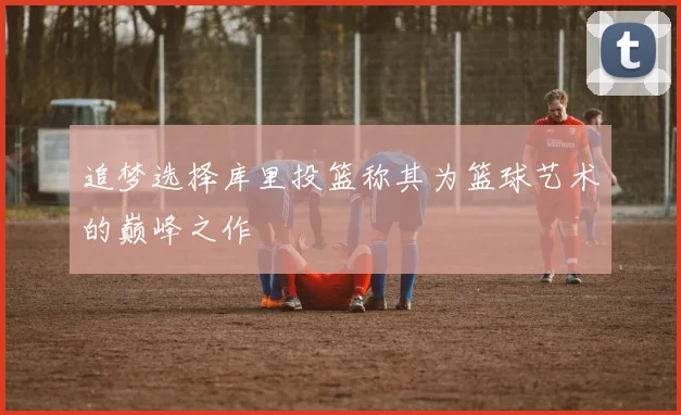 追梦选择库里投篮称其为篮球艺术的巅峰之作