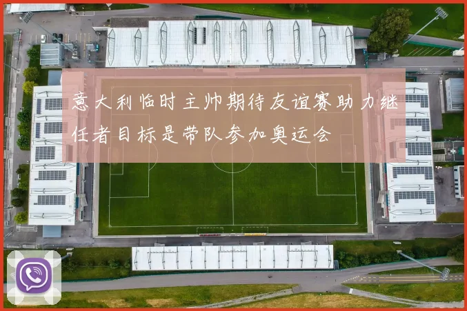 意大利临时主帅期待友谊赛助力继任者目标是带队参加奥运会