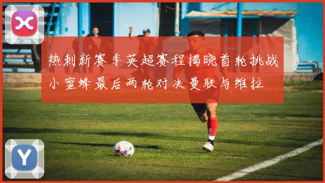 热刺新赛季英超赛程揭晓首轮挑战小蜜蜂最后两轮对决曼联与维拉