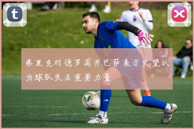 弗里克对德罗离开巴萨表示失望认为球队失去重要力量