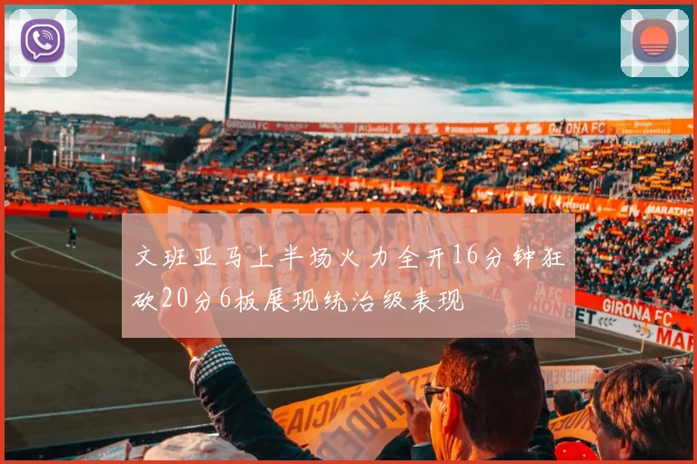 文班亚马上半场火力全开16分钟狂砍20分6板展现统治级表现