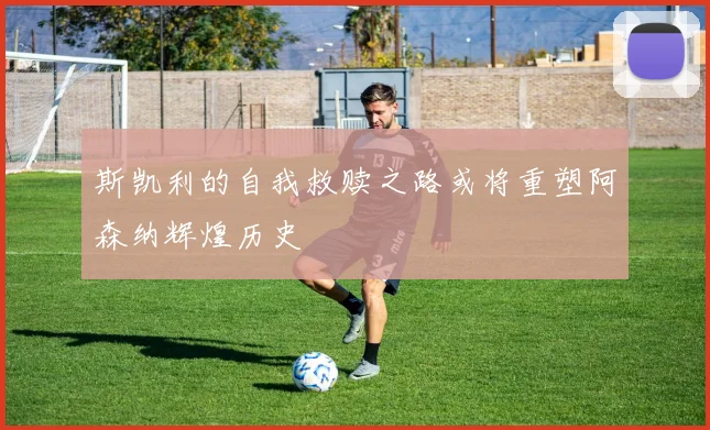 斯凯利的自我救赎之路或将重塑阿森纳辉煌历史