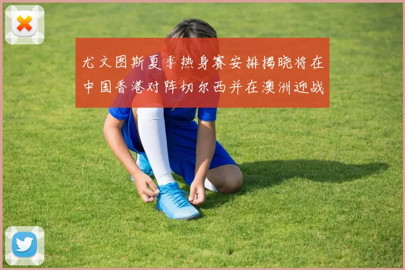 尤文图斯夏季热身赛安排揭晓将在中国香港对阵切尔西并在澳洲迎战国米