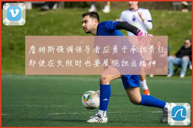 詹姆斯强调领导者应勇于承担责任即使在失败时也要展现担当精神