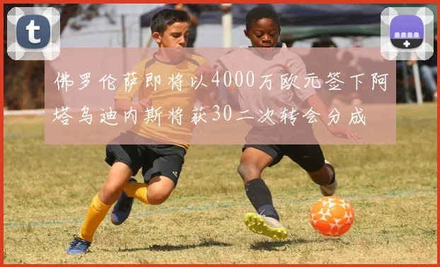 佛罗伦萨即将以4000万欧元签下阿塔乌迪内斯将获30二次转会分成
