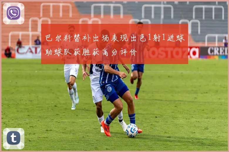 巴尔科替补出场表现出色1射1进球助球队获胜获高分评价