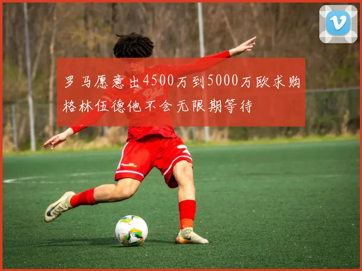 罗马愿意出4500万到5000万欧求购格林伍德他不会无限期等待