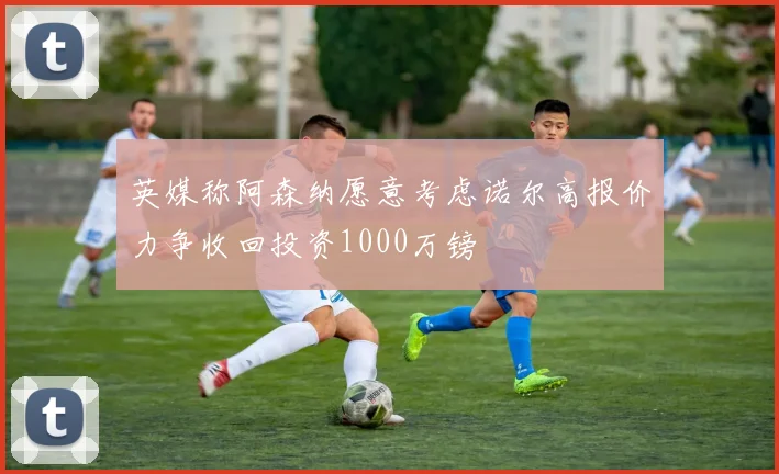 英媒称阿森纳愿意考虑诺尔高报价力争收回投资1000万镑